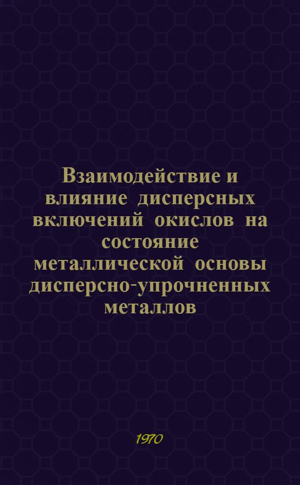 Взаимодействие и влияние дисперсных включений окислов на состояние металлической основы дисперсно-упрочненных металлов : Автореф. дис. на соискание учен. степени д-ра техн. наук : (320)