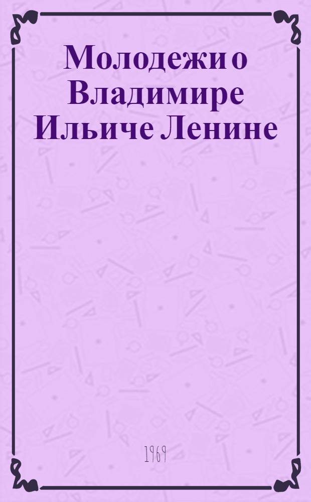 Молодежи о Владимире Ильиче Ленине : Лекции, циклы лекций, теорет. конференции, диспуты, кинолектории, темат. вечера, устные журн., кинофестивали (метод. материалы в помощь лекторам и организаторам лекц. пропаганды)