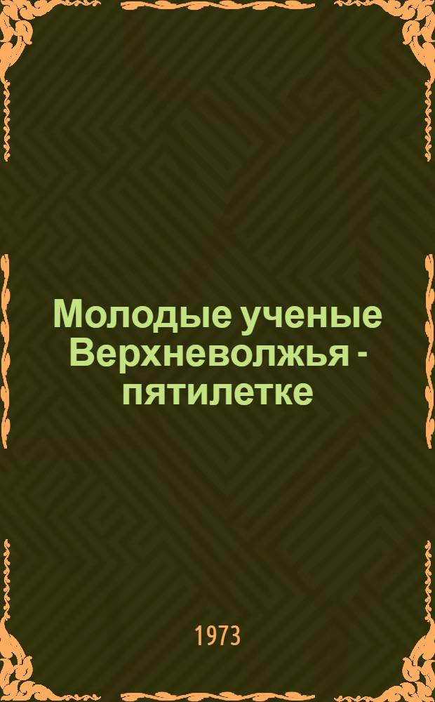 Молодые ученые Верхневолжья - пятилетке : Краткое содерж. докл. I обл. науч. конф. молодых ученых. 22-23 окт. 1973 г