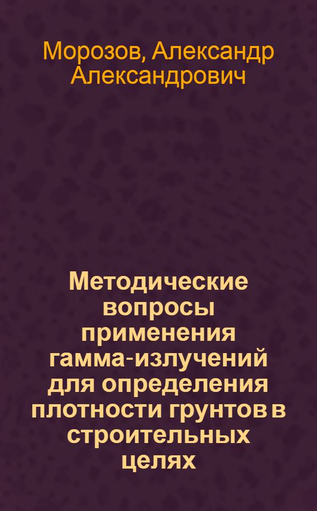 Методические вопросы применения гамма-излучений для определения плотности грунтов в строительных целях : Автореф. дис. на соиск. учен. степени канд. техн. наук : (05.23.02)