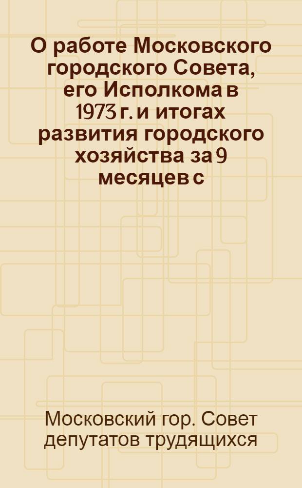 О работе Московского городского Совета, его Исполкома в 1973 г. и итогах развития городского хозяйства за 9 месяцев с. г. : Материалы к отчетам депутатов Моссовета перед избирателями