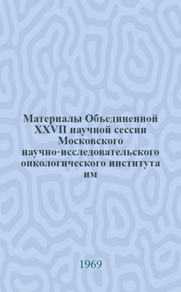 Материалы Объединенной XXVII научной сессии Московского научно-исследовательского онкологического института им. П.А. Герцена и Ростовского научно-исследовательского онкологического института. 11-12 июня 1969 г.