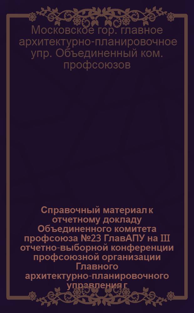 Справочный материал к отчетному докладу Объединенного комитета профсоюза № 23 ГлавАПУ на III отчетно-выборной конференции профсоюзной организации Главного архитектурно-планировочного управления г. Москвы