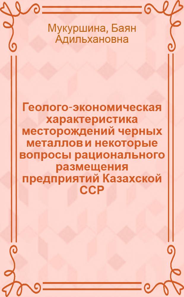 Геолого-экономическая характеристика месторождений черных металлов и некоторые вопросы рационального размещения предприятий Казахской ССР : (Геол.-экон. исследования) : Автореф. дис. на соискание учен. степени канд. экон. наук : (593)