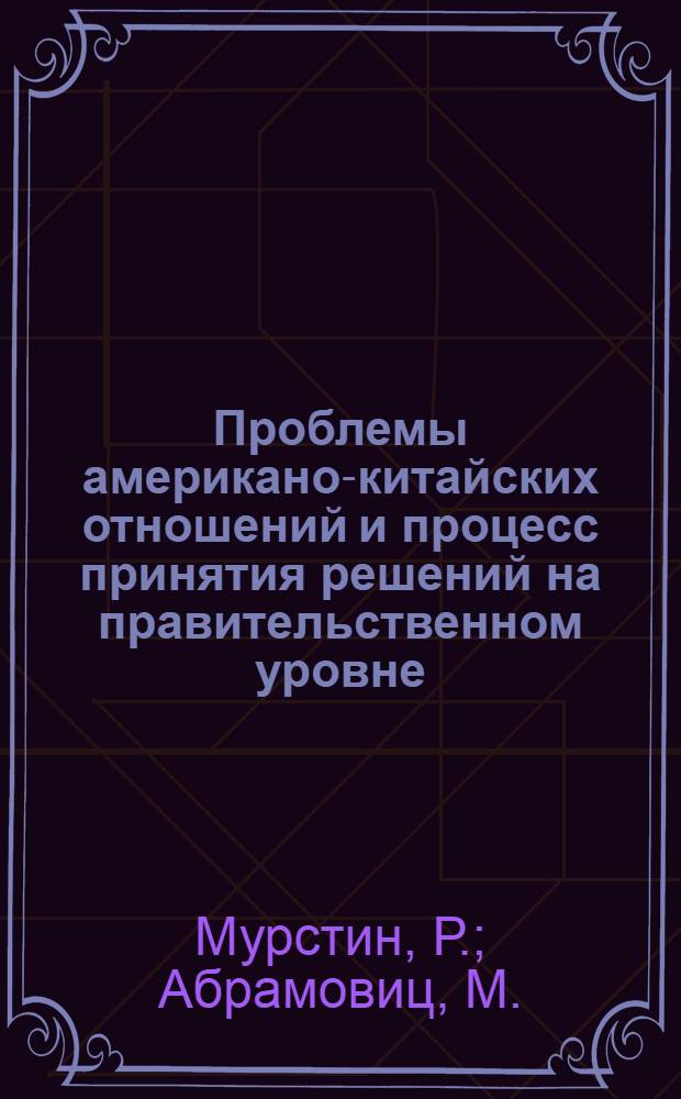 Проблемы американо-китайских отношений и процесс принятия решений на правительственном уровне : Отчет, подгот. для госдепартамента и упр. перспективного планирования науч.-исслед. работ М-ва обороны США : (Пер. с англ.)