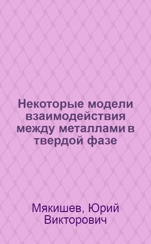 Некоторые модели взаимодействия между металлами в твердой фазе : Автореф. дис. на соискание учен. степени канд. техн. наук