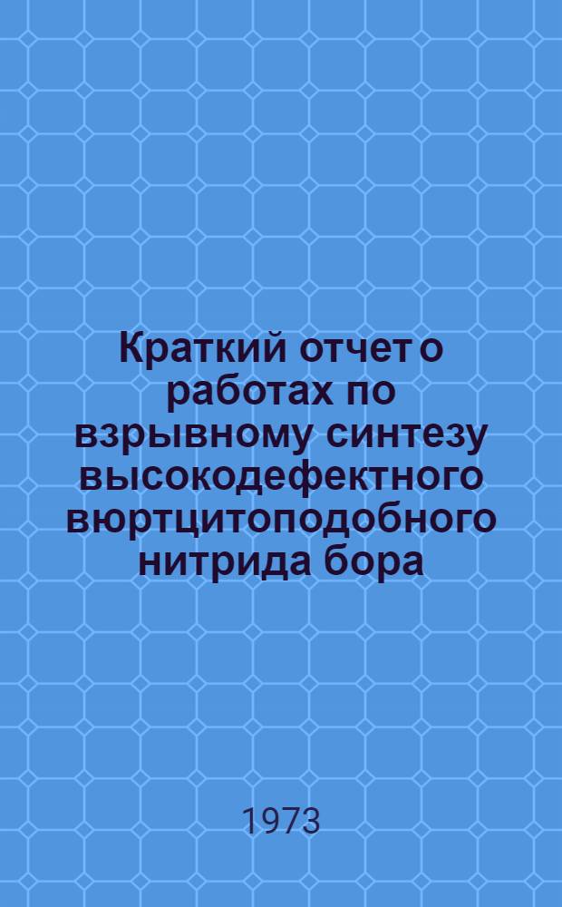 Краткий отчет о работах по взрывному синтезу высокодефектного вюртцитоподобного нитрида бора - взрывного вюртцита, получению поликристаллического кубического нитрида бора на основе взрывного вюртцита и создании на основе этих поликристаллов качественно нового режущего инструмента : Утв. ИХФ АН СССР 10/I 1973 г