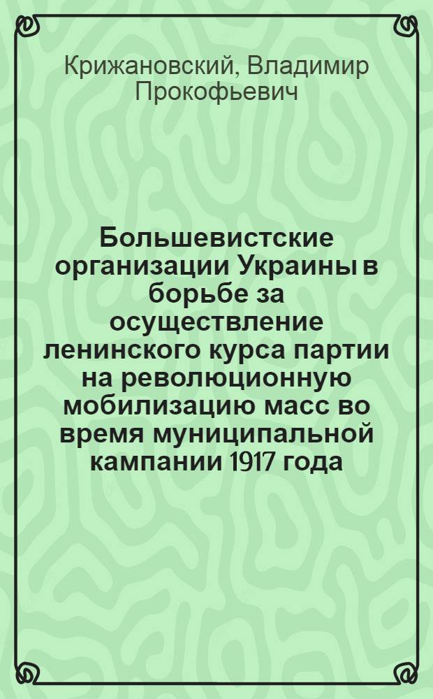 Большевистские организации Украины в борьбе за осуществление ленинского курса партии на революционную мобилизацию масс во время муниципальной кампании 1917 года : Автореф. дис. на соиск. учен. степени канд. ист. наук : (07.00.01)