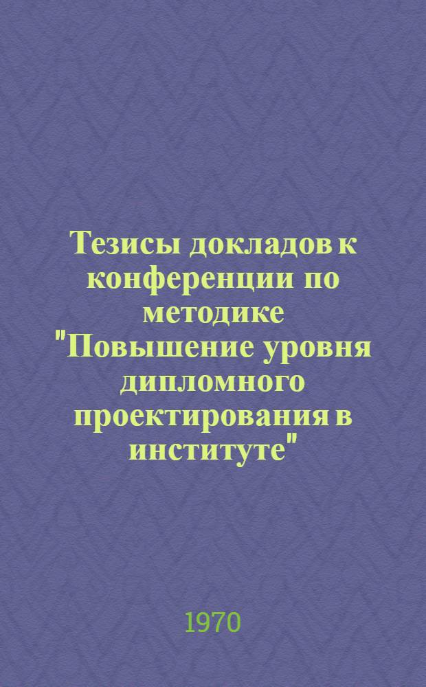 Тезисы докладов к конференции по методике "Повышение уровня дипломного проектирования в институте". 24 марта 1970 г.