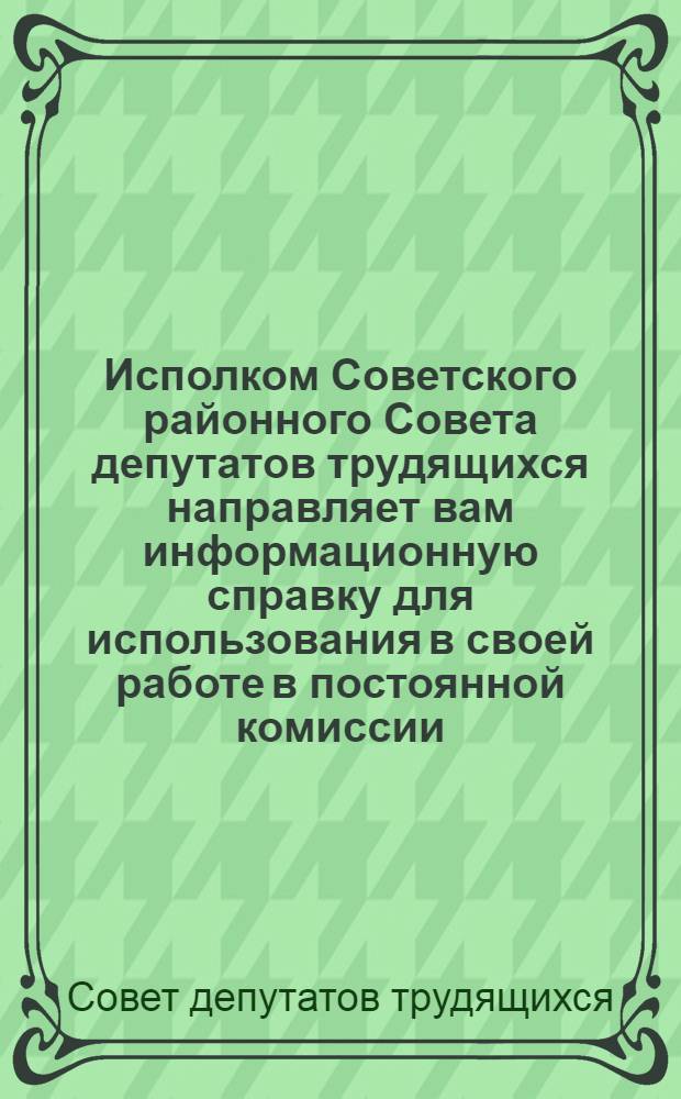 Исполком Советского районного Совета депутатов трудящихся направляет вам информационную справку для использования в своей работе в постоянной комиссии : Депутату Сов. район. Совета депутатов трудящихся
