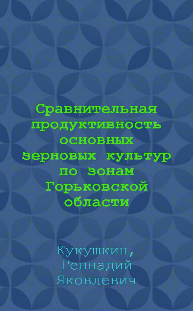 Сравнительная продуктивность основных зерновых культур по зонам Горьковской области : Автореф. дис. на соискание учен. степени канд. с.-х. наук : (538)