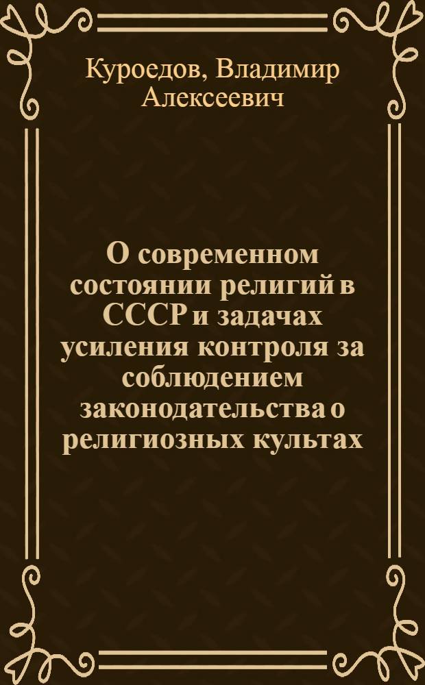 О современном состоянии религий в СССР и задачах усиления контроля за соблюдением законодательства о религиозных культах : Доклад председателя Совета по делам религий при Совете Министров СССР В.А. Куроедова на Всесоюз. совещании уполномоченных Совета 16 июля 1969 г