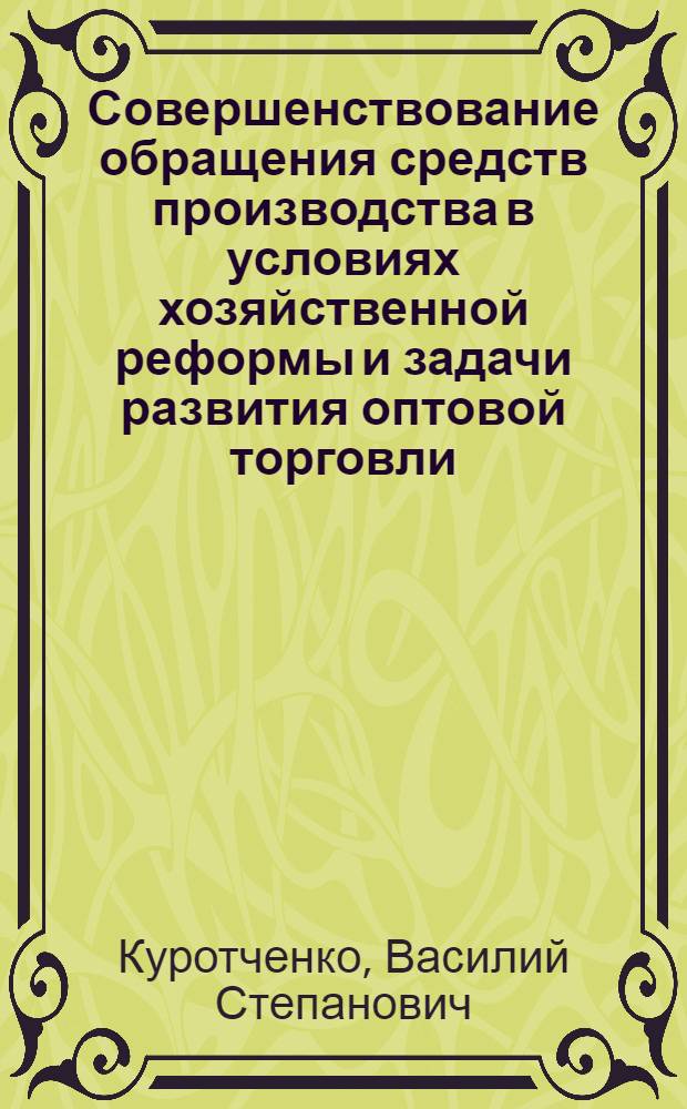 Совершенствование обращения средств производства в условиях хозяйственной реформы и задачи развития оптовой торговли : Доклад