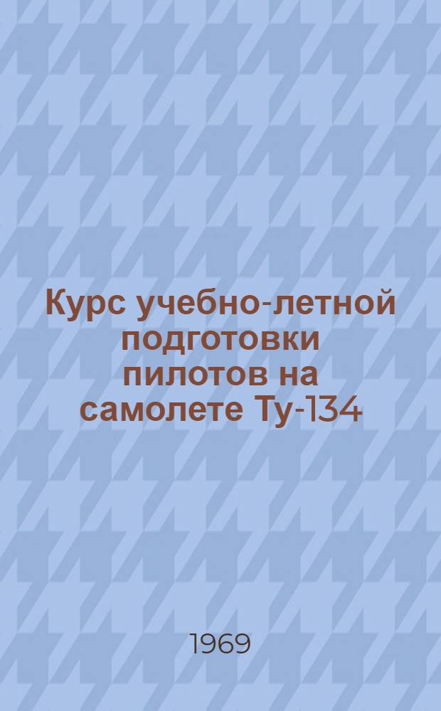 Курс учебно-летной подготовки пилотов на самолете Ту-134 : (КУЛП Ту-134 1969 г.) : Утв. УУЗ МГА 9/VI 1969 г.