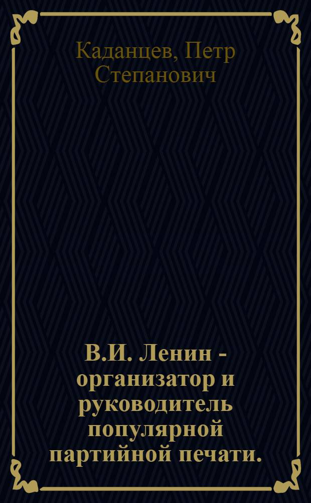 В.И. Ленин - организатор и руководитель популярной партийной печати. (1894-1904 гг.) : Автореф. дис. на соиск. учен. степени к. и. н