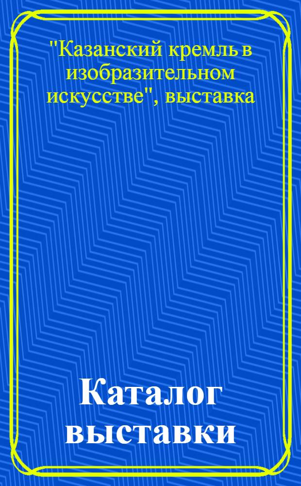 Каталог выставки : "Казан. Кремль в изобраз. искусстве"