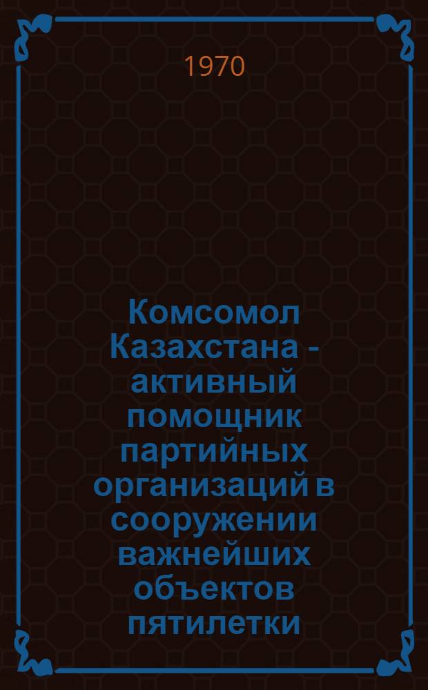 Комсомол Казахстана - активный помощник партийных организаций в сооружении важнейших объектов пятилетки : Из опыта работы комс. организаций на ударных комс. стройках республики