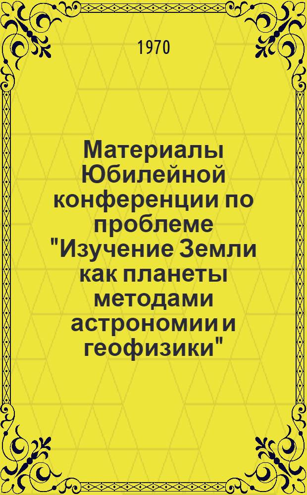 Материалы Юбилейной конференции по проблеме "Изучение Земли как планеты методами астрономии и геофизики". Полтава, 9-12 октября 1967 г.