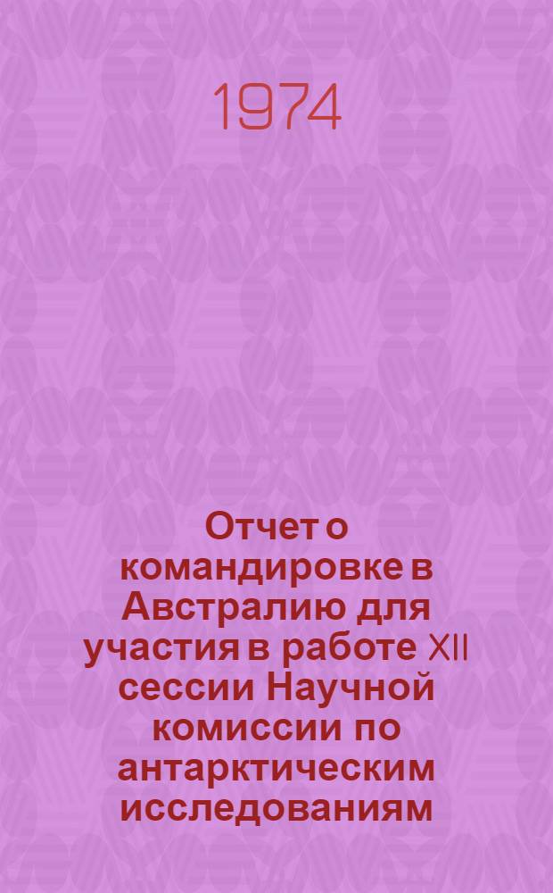 Отчет о командировке в Австралию [для участия в работе XII сессии Научной комиссии по антарктическим исследованиям (НКАИ) и заседании Совета МАГП. 7-19 августа 1972 г. в г. Канберре]
