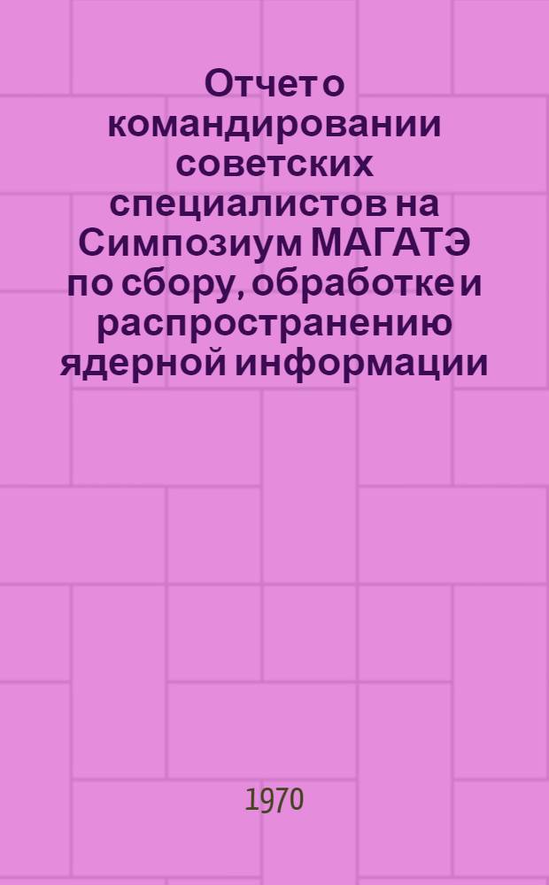Отчет о командировании советских специалистов на Симпозиум МАГАТЭ по сбору, обработке и распространению ядерной информации (16-20 февраля 1970 г.)