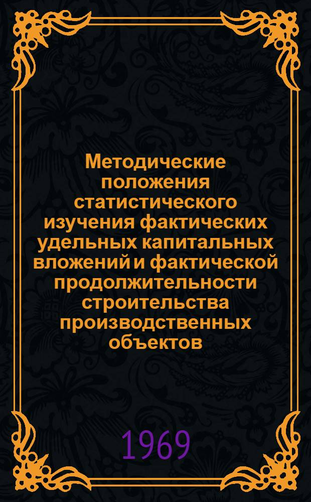 Методические положения статистического изучения фактических удельных капитальных вложений и фактической продолжительности строительства производственных объектов : Утв. ЦСУ СССР 10/XI 1969 г