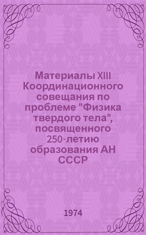 Материалы XIII Координационного совещания по проблеме "Физика твердого тела", посвященного 250-летию образования АН СССР, и научной сессии на тему: "Важнейшие достижения физики магнитных явлений в магнитоупорядоченных твердых телах и в сверхпроводниках и перспективы их практического использования". 18-19 марта 1974 года