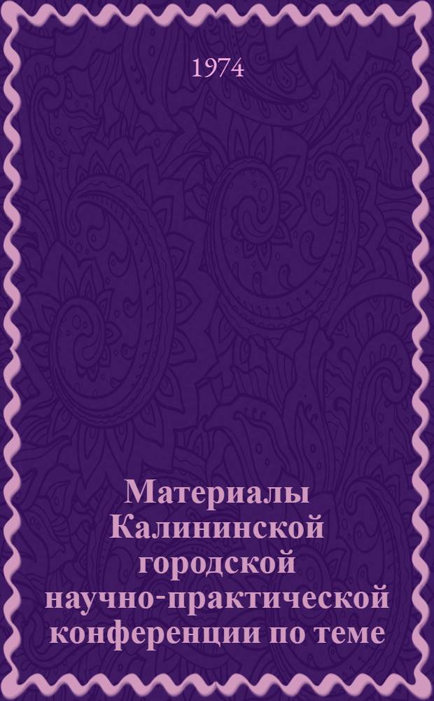 Материалы Калининской городской научно-практической конференции по теме: "О формах и методах работы партийных организаций по дальнейшему повышению активности коммунистов в свете требований XXIV съезда КПСС". Апрель 1974 г.