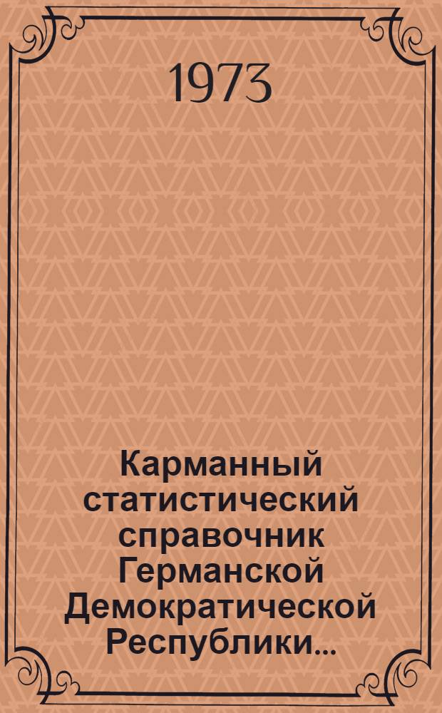 Карманный статистический справочник Германской Демократической Республики.. : Изд. Гос. центр. стат. упр. ... 1973 г.