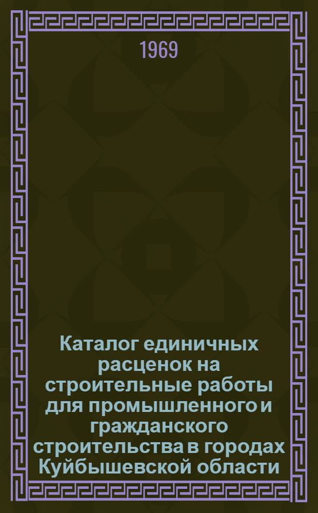Каталог единичных расценок на строительные работы для промышленного и гражданского строительства в городах Куйбышевской области : Утв. Исполкомом Куйбышевского обл. Совета депутатов трудящихся 31/III 1969 г. для введ. в действие с 1 янв. 1969 г.