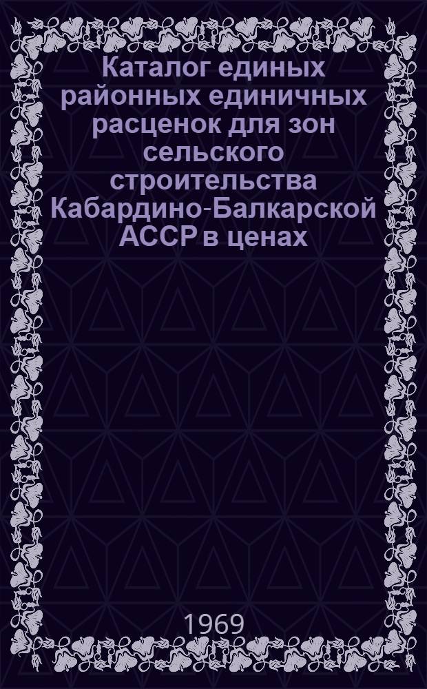 Каталог единых районных единичных расценок для зон сельского строительства Кабардино-Балкарской АССР в ценах, введенных в действие с 1 января 1969 г. : Шестой район по шести зонам : Утв. 20/XII 1968 г. : Т. 1-