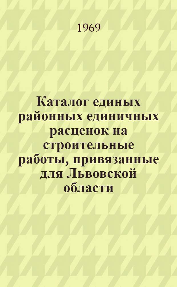Каталог единых районных единичных расценок на строительные работы, привязанные для Львовской области, введенных с 1/I 1969 г. : Т. 1-