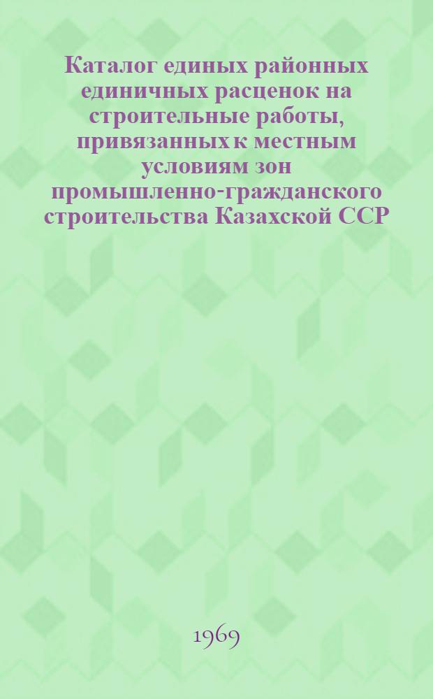 Каталог единых районных единичных расценок на строительные работы, привязанных к местным условиям зон промышленно-гражданского строительства [Казахской ССР].. : Утв. для применения с 1 янв. 1969 г. Т. 13 : ... для Алма-Атинской, Восточно-Казахстанской, Карагандинской и Талды-Курганской областей
