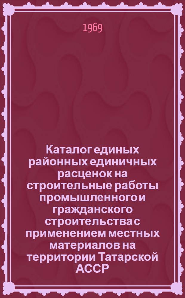 Каталог единых районных единичных расценок на строительные работы промышленного и гражданского строительства с применением местных материалов на территории Татарской АССР : Утв. Советом Министров ТАССР 5/III 1969 Ввод. в действие с 1 янв. 1969 г. Т. 1-. Т. 1