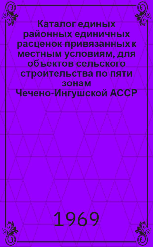 Каталог единых районных единичных расценок привязанных к местным условиям, для объектов сельского строительства по пяти зонам Чечено-Ингушской АССР : Сост. в ценах, ввод. с 1/VII 1967 г. и нормах 1965-1966 гг. для введения с 1/I 1969 г. В 2 кн. Кн. 1-. Кн. 1