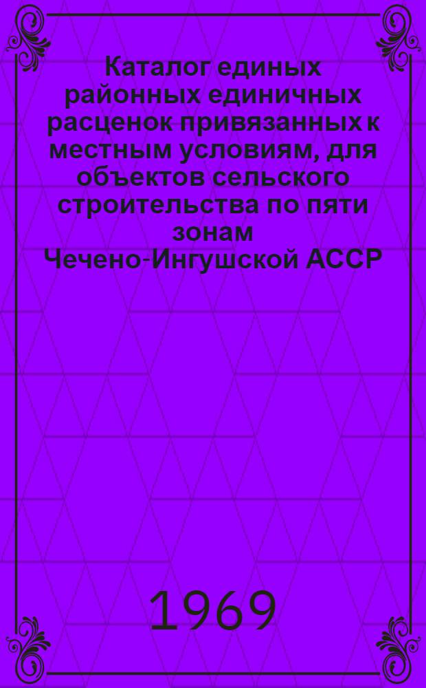 Каталог единых районных единичных расценок привязанных к местным условиям, для объектов сельского строительства по пяти зонам Чечено-Ингушской АССР : Сост. в ценах, ввод. с 1/VII 1967 г. и нормах 1965-1966 гг. для введения с 1/I 1969 г. В 2 кн. Кн. 1-. Кн. 1