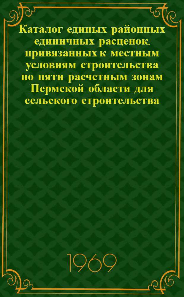 Каталог единых районных единичных расценок, привязанных к местным условиям строительства по пяти расчетным зонам Пермской области для сельского строительства : Утв. 24/I 1968 г. с введ. в действие с 1/I 1969 г. : Сб. 1-