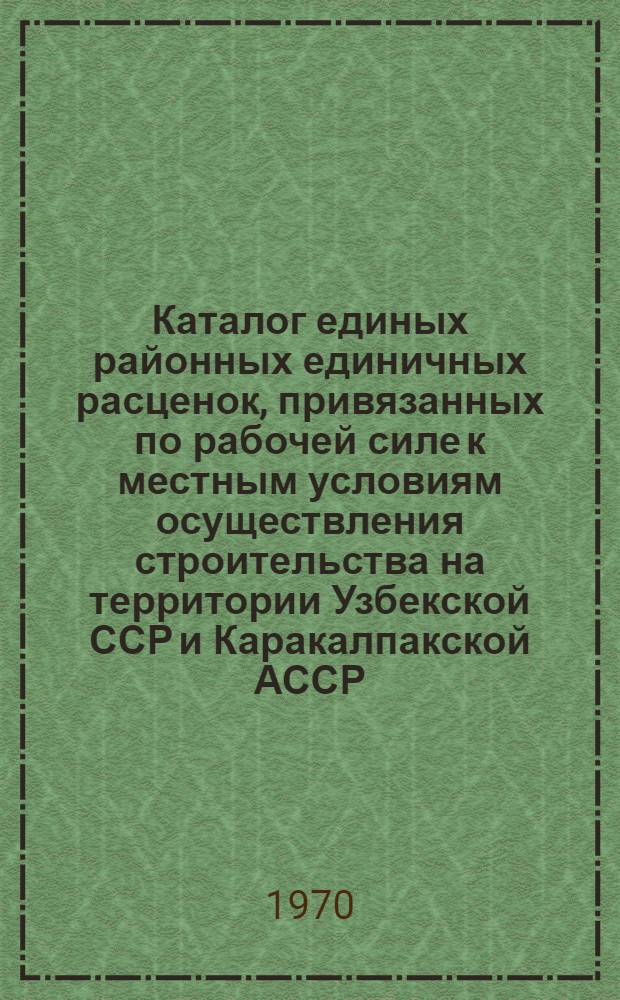 Каталог единых районных единичных расценок, привязанных по рабочей силе к местным условиям осуществления строительства на территории Узбекской ССР и Каракалпакской АССР : Утв. для применения с 1 янв. 1969 г. : Ч. 1-