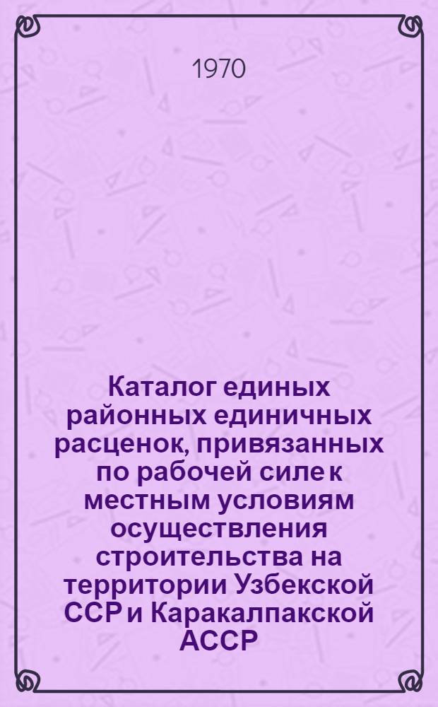 Каталог единых районных единичных расценок, привязанных по рабочей силе к местным условиям осуществления строительства на территории Узбекской ССР и Каракалпакской АССР : Утв. для применения с 1 янв. 1969 г. Ч. 1-. Ч. 1. Разделы №№ 1, 3, 5-11