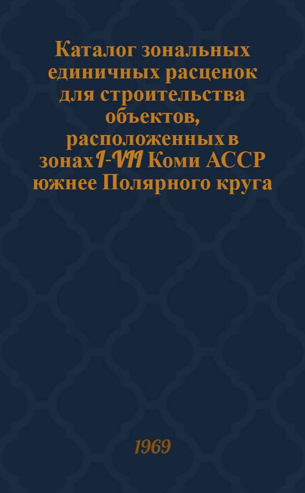 Каталог зональных единичных расценок для строительства объектов, расположенных в зонах I-VII Коми АССР южнее Полярного круга : Утв. 16/IV 1969 г. с вводом в действие с 1 янв. 1969 г. : Т. 1-