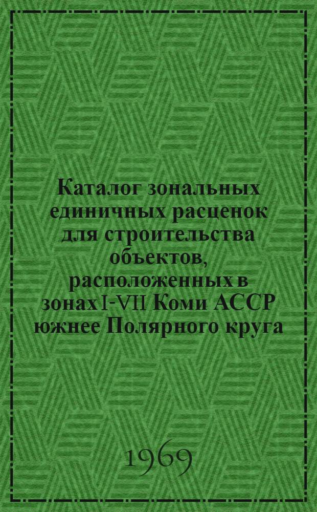 Каталог зональных единичных расценок для строительства объектов, расположенных в зонах I-VII Коми АССР южнее Полярного круга : Утв. 16/IV 1969 г. с вводом в действие с 1 янв. 1969 г. Т. 1-. Т. 3