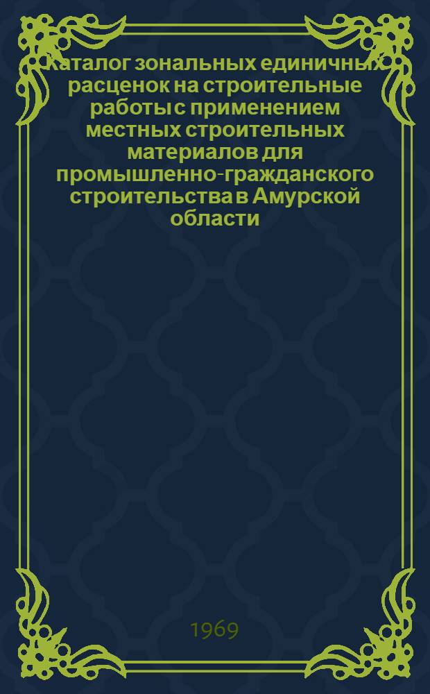 Каталог зональных единичных расценок на строительные работы с применением местных строительных материалов для промышленно-гражданского строительства в Амурской области : Утв. 30/XII 1968 г. : Ч. 1-