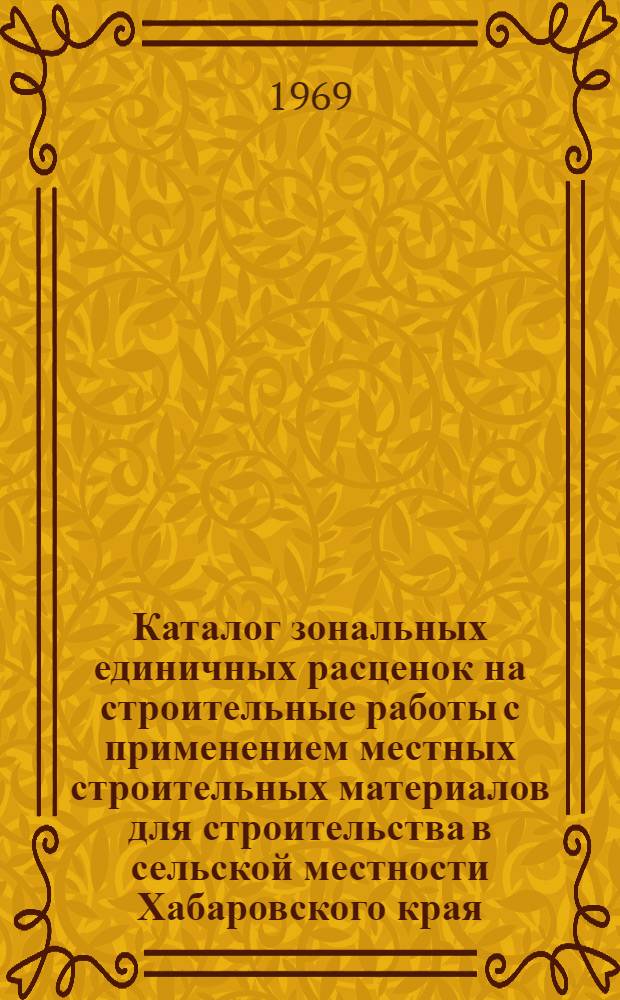 Каталог зональных единичных расценок на строительные работы с применением местных строительных материалов для строительства в сельской местности Хабаровского края : Утв. 26/XII 1968 г. для применения с 1/I 1969 г