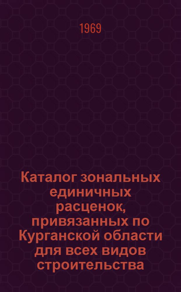 Каталог зональных единичных расценок, привязанных по Курганской области для всех видов строительства... : Утв. Курган. обл. Советом депутатов трудящихся 10/III 1969 г. для применения с 1/I 1969 г. : В 3 т. : Т. 1-