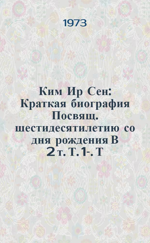 Ким Ир Сен : Краткая биография Посвящ. шестидесятилетию со дня рождения [В 2 т.] Т. 1-. Т. 1