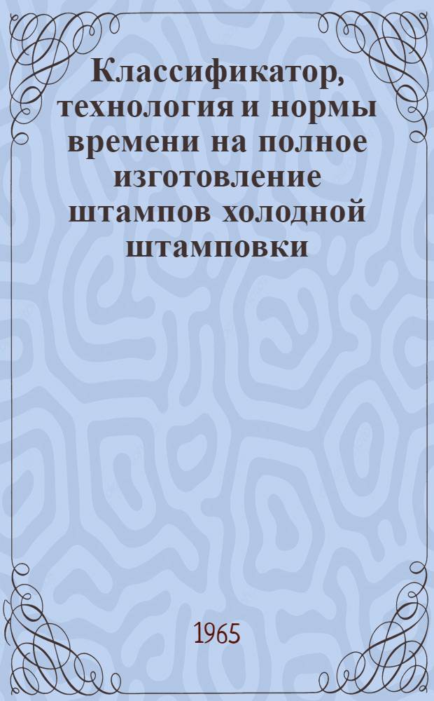 Классификатор, технология и нормы времени на полное изготовление штампов холодной штамповки : Утв. 3/III -1965 г