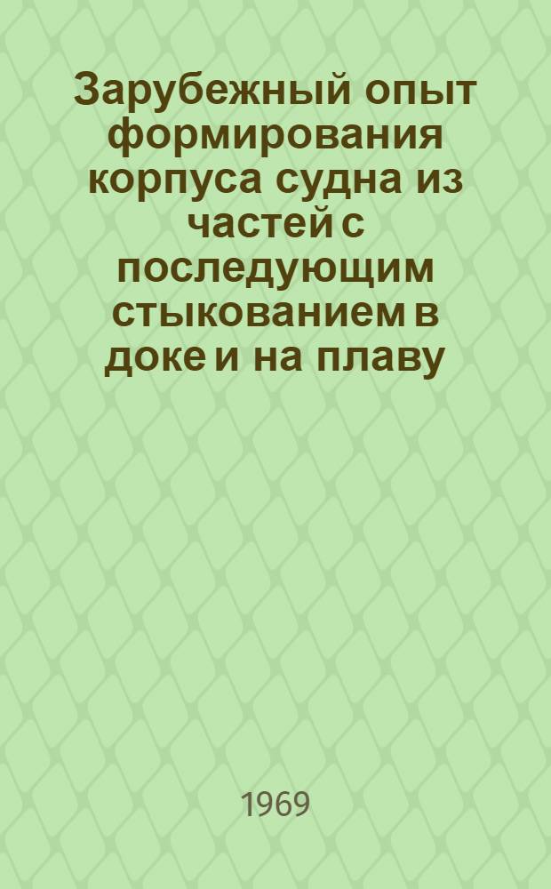 Зарубежный опыт формирования корпуса судна из частей с последующим стыкованием в доке и на плаву : Обзор по материалам иностр. науч.-техн. литературы за период 1964-1968 гг