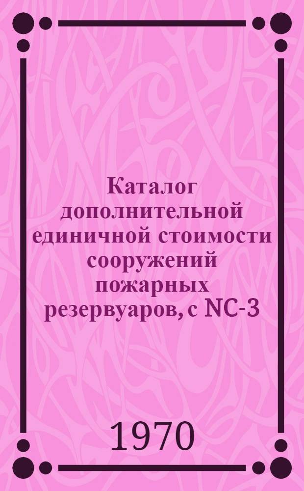 Каталог дополнительной единичной стоимости сооружений пожарных резервуаров, с NC-3-34 по NC-3-51 : Утв. Алт. крайисполкомом от 14/VIII 1969 с введ. в действие с 1/I 1969 г.