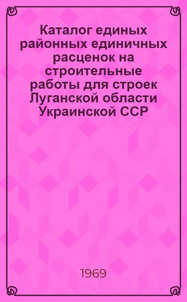 Каталог единых районных единичных расценок на строительные работы для строек Луганской области Украинской ССР : Утв. 18/III 1969 г. с введ. в действие с 1 января 1969 г