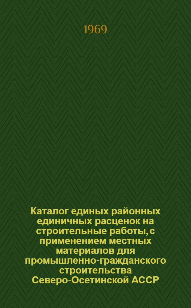 Каталог единых районных единичных расценок на строительные работы, с применением местных материалов для промышленно-гражданского строительства Северо-Осетинской АССР : Утв. Советом Министров Сев. Осет. АССР 28/I 1969 г.