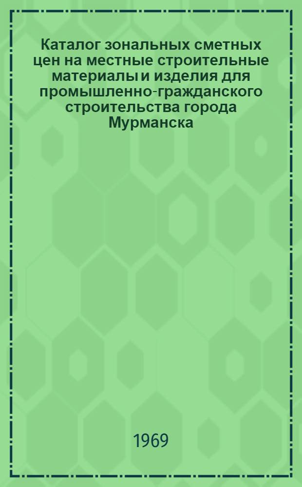 Каталог зональных сметных цен на местные строительные материалы и изделия для промышленно-гражданского строительства города Мурманска (VI зона) : Утв. 5/V 1968 г. для применения с 1/I 1969 г